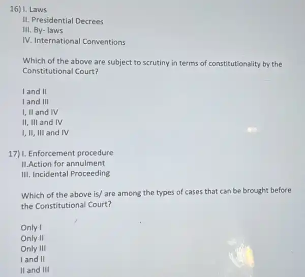 16) I. Laws
II. Presidential Decrees
III. By- laws
IV. International Conventions
Which of the above are subject to scrutiny in terms of constitutionality by the
Constitutional Court?
land II
I and III
I, II and IV
II, III and IV
I, II, III and IV
17)1. Enforcement procedure
II.Action for annulment
III. Incidental Proceeding
Which of the above is/ are among the types of cases that can be brought before
the Constitutional Court?
Only I
Only II
Only III
I and II
II and III