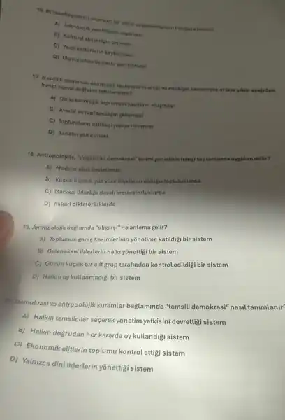 16. Karesatlesmenin olumsur bi
b) Kulturet aligverigin artmosi
C) Yerel kultapeterin knybotmasi
D) Ulustararasi ticarotin ganistamosi
17. Neotitik dónemde ekonomik faatlyotierin artigive multivet
hang sosyal degisimi tetiklemisti??
A) Daha karmagik toplumsal yapilarin olugmasi
B) Avcilik ve toplaycitigin gollymeni
C) Toplumilaran esitikgi yaprya dónmesi
D) Sanatin yok olmast
18. Antropolojide, "dogrudan demokrasi" terimi gonelliklo hang!toplumiarda uygutanabilir?
A) Modern ulus devlotterde
B) KüçQk olpekli, yuzyuze iligkilerin olduly toplutuklarda
C) Merkezi Uderlige dayali imparatortuklarda
D) Askeri diktatórlüklerde
19. Antropolojik baglamda "oligars"ne anlama gelir?
A) Toplumun genis kesimlerinin yonetime katildigi bir sistem
B) Geleneksel Uiderlerin halk yonettigi bir sistem
C) GGcün küçük bir elit grup tarafindan kontrol edildigi bir sistem
D) Halkin oy kullanmadigi bir sistem
20. Demokrasive antropolojik kuramlar bağlaminda "temsil!demokrasi" nasil tanimlanir"
A) Halkin temsilciler seçerek yonetim yetkisini devrettig!sistem
B) Halkin dogrudan her kararda oy kullandiği sistem
C) Ekonomik eliterin toplumu kontrol ettigi sistem
D) Yalnizca dini liderterin yonettigi sistem