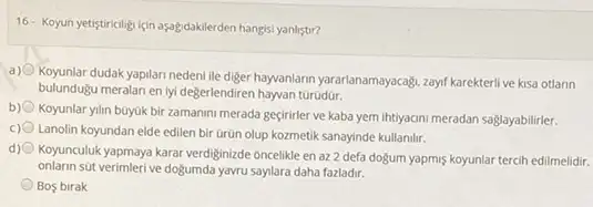 16- Koyun yetistiriciligi için aşağdakilerden hangisi yanlistir?
a)
Koyunlar dudak yapilan nedeni ile digerhayanlarn yararlanamayacaply,zagif/Rarektertif ve kisa otlann
bulundugu meralan en lyi değerlendiren hayvan turúdur.
b)
Koyunlar yilin buyuk bir zamanini merada geçirirler ve kaba yem ihtiyacini meradan saglayabilirler.
Lanolin koyundan elde edilen bir Grün olup kozmetik sanayinde kullanilir.
d)
Koyunculuk yapmaya karar verdiginizde oncelikle en az 2 defa doğum yapmiş koyunlar tercih edilmelidir.
onlarin sút verimleri ve doğumda yavru saylara daha fazladir.
Bos birak