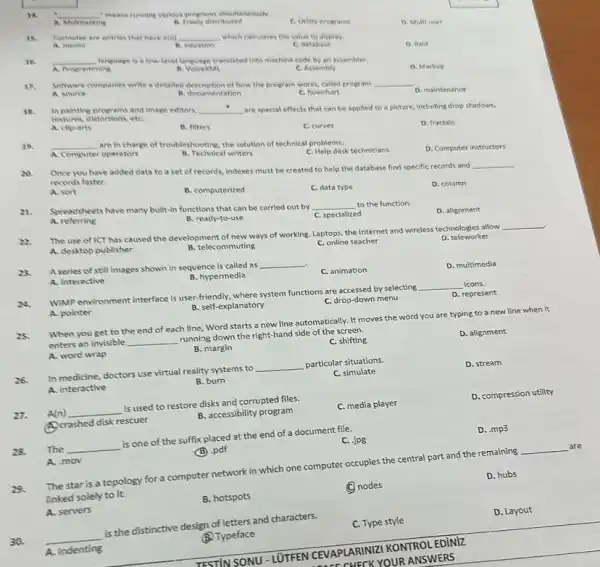 .
16. __ "means running various programs elmultaneously.
C. Unitity programs
D. Multi-user
a Multitasting
distributed
15. Formulae are entries that have a(n) __ which calculates the value to display.
A. memo	B. equation	C. database
D. fleld
36. __ language is a low-level language translated into machine code by an assembler.
A. VolcexML	C. Assembly
D. Markup
A. Programming
17. Sofware companles write a detailed description of how the program works, called program __
D. mainfenance
A. source
B. documentation
C. flowchart
18. In painting programs and Image editors. __ are special effects that can be applied to a picture, including drop shadows,
textures, distortions, etC.
D. fractals
A. cllp-arts
B. filters
C. curves
__ are in charge of troubleshooting, the solution of technical problems.
D. Computer instructors
A. Computer operators
B. Technical writers
C. Help desk techniclans
20. Once you have added data to a set of records, indexes must be created to help the database find specific records and
__
records faster.
D. column
A. sort
B. computerized
C. data type
21. Spreadsheets have many built-in functions that can be carried out by
__ to the function
D. alignment
A.referring
B. ready-to-use
C. specialized
22.
The use of ICT has caused the development of new ways of working Laptops, the Internet and wireless technologies allow
A. desktop publisher
B. telecommuting
C. online teacher
D. teleworker
23. A series of still images shown in sequence is called as
__
C. animation
D. multimedia
B. hypermedia
A. interactive
WIMP environment interface is user-friendly, where system functions are accessed by selecting
__ icons.
D. represent
B. self-explanatory
C. drop-down menu
A. pointer
When you get to the end of each line, Word starts a new line automatically. It moves the word you are typing to a new line when it
enters an invisible __
running down the right-hand side of the screen.
D. alignment
C. shifting
B. margin
A. word wrap
D. stream
26.
In medicine, doctors use virtual reality systems to
__ particular situations.
C. simulate
B. burn
A. interactive
D. compression utility
A(n) __
is used to restore disks and corrupted files.
C. media player
Acrashed disk rescuer
B. accessibility program
D. .mp3
The __
is one of the suffix placed at the end of a document file.
C. Jpg
A. mov
(B) .pdf
29.
The star is a topology for a computer network in which one computer occupies the central part and the remaining
__ are
Enked solely to it.
D. hubs
B. hotspots
C nodes
A. servers
D. Layout
30. __
is the distinctive design of letters and characters.
C. Type style
(B. Typeface
A. Indenting
TESTIN SONU-LUTFEN CEVAPLARINZI KONTROLEDINIZ
VAPLARIN YOUR ANSWERS