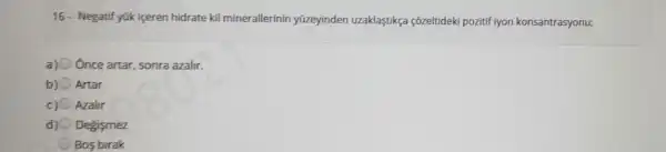 16- Negatif yük içeren hidrate kil minerallerinin yüzeyinden uzaklastikça çõzeltideki pozitif iyon konsantrasyonu;
a) Once artar sonra azalir.
Artar
Azalir
Degismez
Bos birak