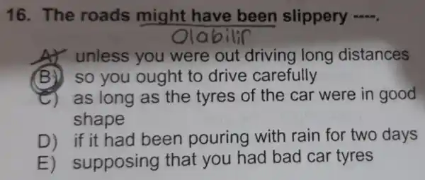 16. The roads might have been slippery __
unless you were out driving long distances
(B)) so you ought to drive carefully
C) as long as the tyres of the car were in good
shape
D) if it had been pouring with rain for two days
E)supposing that you had bad car tyres