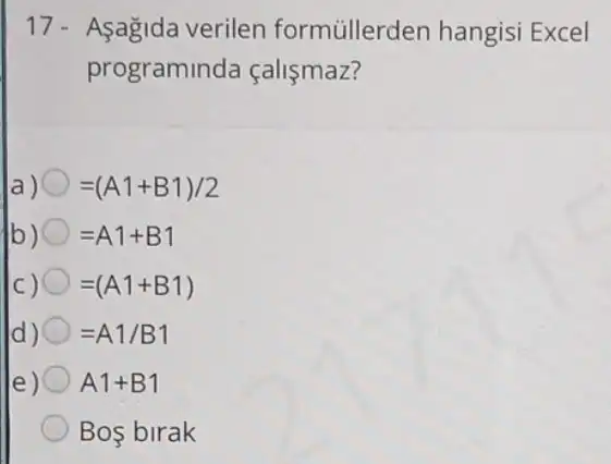 17- Asagida verilen formúllerden hangisi Excel
programinda fallsmaz?
a) =(A1+B1)/2
b) =A1+B1
C) =(A1+B1)
d) =A1/B1
e) A1+B1
Bos birak