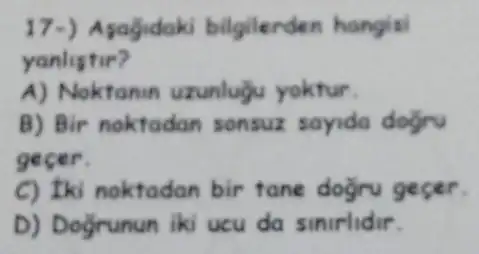 17-) Asagidaki bilgilerden hangisi
yanlistir?
A) Noktanin uzunlugu yoktur.
B) Bir noktadan sonsuz sayida dogru
gecer.
C) Iki noktadan bir tane dogru gecer.
D) Doğrunun iki ucu da sinirlidir.