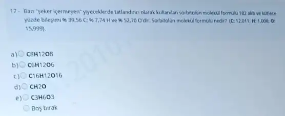 17. Bazi "seker içermeyen"yyeceklerde tatlandinc olarak kullanlan sorbitolin molekul formula 182 akb ve kotlece
yuzde bilesimi % 39,56C: 97,74H ve 52,70 Odir. Sorbitolion molekul formulu nedir? (C: 12.011 H:1,008:O:
15,999)
a) C8H12O8
b) C6H12O6
c) C16H12O16
d) 0 CH2O
e) C3H6O3
Bos birak