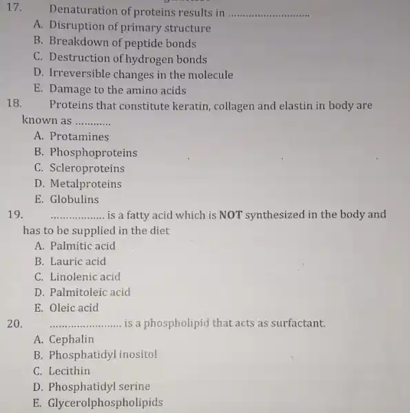 17. Denaturation of proteins results in __
A. Disruption of primary structure
B. Breakdown of peptide bonds
C. Destruction of hydrogen bonds
D. Irreversible changes in the molecule
E. Damage to the amino acids
18. Proteins that constitute keratin, collagen and elastin in body are
known as __
A. Protamines
B. Phosphoproteins
C. Scleroproteins
D. Metalproteins
E. Globulins
19.	__ is a fatty acid which is NOT "synthesized in the body and
has to be supplied in the diet
A. Palmitic acid
B. Lauric acid
C. Linolenic acid
D. Palmitoleic acid
E. Oleic acid
20.	__ is a phospholipid that acts as surfactant.
A. Cephalin
B. Phosphatidyl inositol
C. Lecithin
D. Phosphatidyl serine
E. Glycerolphosph olipids