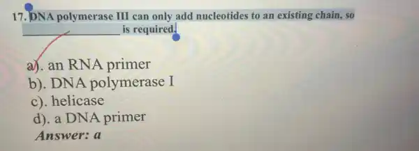 17. DNA polymerase III can only add nucleotides to an existing chain, so
is required.
a). an RNA primer
b). DNA polymerase I
c). helicase
d). a DNA primer
Answer:a