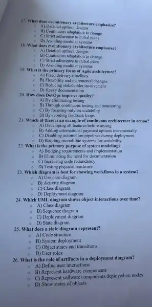 17. What does evolutionary architecture emphasize?
A) Detailed upfront designs
o
B) Continuous adaptation to change
C) Strict adherence to initial plans
D) Avoiding modular systems
18. What does evolutionars architecture emphasize?
A) Detailed upfront designs
B) Continuous adaptation to change
C) Strict adherence to initial plans
- D) Avoiding modular systems
19. What is the primary focus of Agile architecture?
A) Fixed delivery timelines
B) Flexibility and incremental changes
C) Reducing stakeholder involvement
D) Heavy documentation
20. How does DevOps improve quality?
A) By eliminating testing
B) Through continuous testing and monitoring
C) By focusing only on scalability
D) By avoiding feedback loops
21. Which of these is an example of continuous architecture in action?
- A) Developing all features before testing
B) Adding international payment options incrementally
C) Disabling automation pipelines during deployment
- D) Building monolithic systems for scalability
22. What is the primary purpose of system modeling?
- A) Bridging requirements and implementation
- B) Eliminating the need for documentation
C) Increasing code redundancy
D) Testing physical hardware
23. Which diagram is best for showing workflows in a system?
A) Use case diagram
B) Activity diagram
C) Class diagram
D) Deployment diagram
24. Which UML diagram shows object interactions over time?
A) Class diagram
B) Sequence diagram
C) Deployment diagram
D) State diagram
25. What does a state diagram represent?
A) Code structure
B) System deployment
C) Object states and transitions
D) User roles
26. What is the role of artifacts in a deployment diagram?
A) Define user interactions
B) Represent hardware components
C) Represent software components deployed on nodes
D) Show states of objects