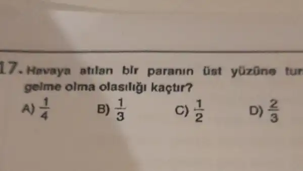 17. Havaya atilan bir paranin üst yüzüne tur
gelme olma olasiliği kaçtir?
A) (1)/(4)
B) (1)/(3)
C) (1)/(2)
D) (2)/(3)