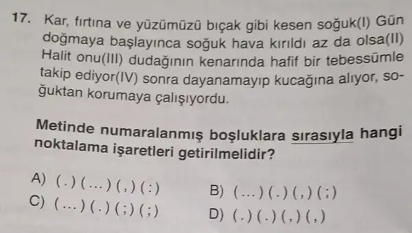 17. Kar, firtina ve yüzümüzü biçak gibi kesen soguk(I) Gún
Halit onu (III) dudaginin kenarinda hafif bir tebessümle
dogmaya başlayinca soguk hava kirildi az da olsa (II)
takip ediyor (IV) sonra dayanamayip kucagina aliyor, SO-
guktan korumaya callslyordu.
Metinde numaralanmis bosluklara sirasiyla hangi
noktalama isaretleri getirilmelidir?
A) (.)...) (,)(:)
B) (...) (.)(,)(; )
C)
(ldots )(.)(;)(;)
D) (.) (.)(,)(, )