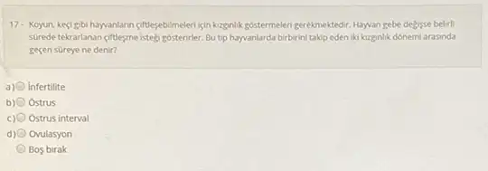 17- Koyun, keçigibi hayyanlarin citiesebilmeleri igin kzgnlik gostermeler gerekmektedir. Hayyan gebe delijsse belirli
scired tekrarlanan-ciftbesmelstely rebisterinter. But tip hayvanlarda birbirini takip eden iki kzginlik donemi arasinda
gesen sureye ne denir?
a) infertilite
b) 0 Ostrus
Ostrus interval
d) (1) Ovulasyon
Bos birak