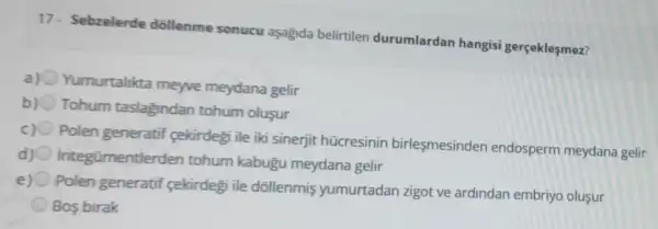 17- Sebzelerde dollenme sonucu aşagida belirtilen durumlardan hangisi gerçeklesmez?
a) 0 Yumurtalikta meyve meydana gelir
b) Tohum taslagindan tohum oluşur
Polen generatif cekirdegi ile iki sinerjit hücresinin birlesmesinden endosperm meydana gelir
d) 0 integümentlerder tohum kabugu meydana gelir
e)
Polen generatif sekirdegi ile dollenmis yumurtadan zigot ve ardindan embriyo olusur
Bos birak