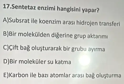 17.Sentetaz enzimi hangisini yapar?
A)Subsrat ile koenzim aras hidrojen transferi
B)Bir molekülden digerine grup aktarimi
C) Cift bag olusturarak bir grubu ayirma
D)Bir moleküler su katma
E)Karbon ile bazi atomlar arasi bag olusturma