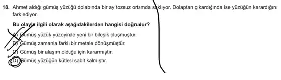 18. Ahmet aldigi gũmũş yüzugü dolabinda bir ay tozsuz ortamda sklyor. Dolaptan çikardiginda ise ylzügün karardigmi
fark ediyor.
Bu olaya ilgili olarak aşağidakilerden hangisi doğrudur?
Almus yüzük yüzeyinde yeni bir bileşik oluşmuştur.
Primumis zamanla farkli bir metale dõnũşmũştũr.
c) Gümũs bir alaşim oldugu için kararmiştir.
(D) pümùs yuzügin kütlesi sabit kalmiştir.