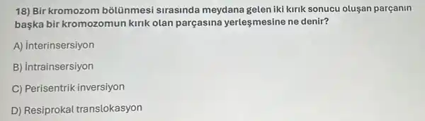 18) Bir kromozom bolünmesi sirasinda meydana gelen iki kirik sonucu olusan parçanin
başka bir kromozomun kirik olan parçasina yerlesmesine ne denir?
A) interinsersiyon
B) intrainsersiyon
C) Perisentrik inversiyon
D) Resiprokal translokasyon