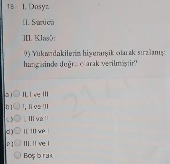 18- I. Dosya
II. Sủrücủ
III. Klasor
9) Yukaridakilerin hiyerarşik olarak slralan11
hangisinde dogru olarak verilmiştir?
II, I ve III
b) I, II ve III
I,III ve II
d) II, III ve I
e) III, II ve I
Bos birak