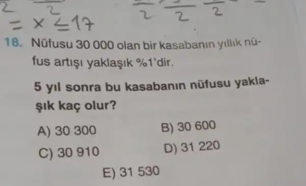 18. Nüfusu 30000 olan bir kasabanin yillik nữ-
fus artişi yaklaşik %1'dir.
5 yil sonra bu kasabanin nüfusu yakla-
ik kaç olur?
A) 30300
B) 30600
C) 30910
D) 31220
E) 31530