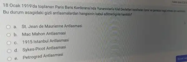 18 Ocak 1919'
da toplanan Paris Baris Konferansinda Yunanistaria Itila Devletleri tarafindan Izmir ve pevresini isgal etmesi (mi verimistic
Bu durum asagidaki gizli antlasmalardar hangisinin kabul edilmediginin kanitidir?
a. St. Jean de Maurienne Antlasmasi
b. Mac Mahon Antlasmasi
c. 1915 Istanbul Antlasmasi
d. Sykes-Picot Antlasmasi
e. Petrograd Antlasmasi