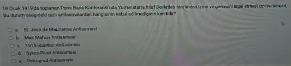 18 Ocak 1919'da toplanan Paris Baris Konferansi'nde Yunanistan'a Itilaf Devletleri tarafindan Izmir ve cevresini isgal etmesi izni verilmistir.
Bu durum asagidaki gizli antlasmalarda n hangisinin kabul edilmediginin kanitidir?
a. St. Jean de Maurienne Antlasmasi
b. Mac Mahon Antlasmasi
c. 1915 Istanbul Antlasmasi
d. Sykes-Picot Antlasmasi
e. Petrograd Antlasmasi