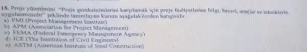 18. Proje yonetimini "Proje gereksinimlerini karsilamak icin proje faaliyetlerine bilgi, becerl, araglar ve tekniklerin
uygulanm asidir" seklinde tanimlayan kurum aşagidakilerden hangisidir
a)PMI (Project Management Institute)
b) APM (Associatior for Project Management)
c) FEMA (Federal Emergency Management Agency)
d) ICE (The Institution of Civil Engineers)
c) ASTM (American Institute of Steel Construction)