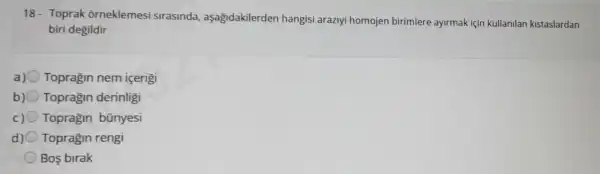 18- Toprak : orneklemesi sirasinda aşagidakilerden hangisi araziyi homojen birimlere ayirmak için kullanilan kistaslardan
biri degildir
a) Topragin nem icerigi
b) Topragin derinligi
Topragin bünyesi
Topragin rengi
Bos birak