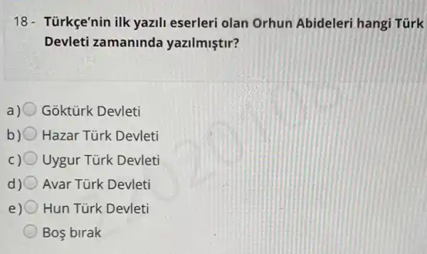 18- Türkçe'nin ilk yazili eserleri olan Orhun Abideleri hangi Türk
Devleti zamaninda yazilmiştir?
a) Goktürk Devleti
b) 0 Hazar Türk Devleti
Uygur Türk Devleti
Avar Türk Devleti
Hun Türk Devleti
Bos birak