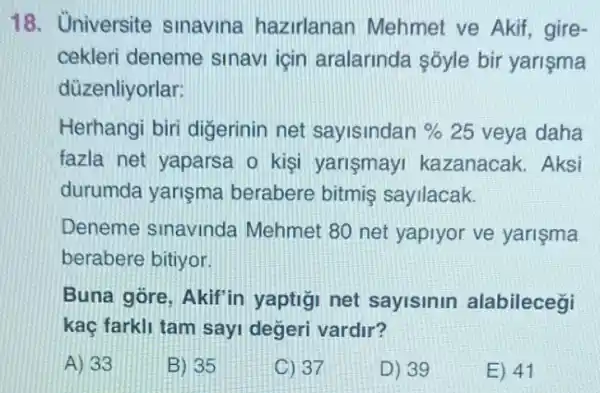 18. Universite sinavina hazirlanan Mehmet ve Akif , gire-
cekleri deneme sinavi icin aralarinda Sõyle bir yarişma
düzenliyorlar:
Herhangi biri digerinin net sayisindan % 25 veya daha
fazla net yaparsa o kişi yarismay kazanacak. Aksi
durumda yarişma berabere bitmiş sayilacak.
Deneme sinavinda Mehmet 80 net yapiyor ve yarişma
berabere bitiyor.
Buna gore, Akif in yaptigi net sayisinin alabilecegi
kaç farkli tam sayi degeri vardir?
A) 33
B) 35
C) 37
D) 39
E) 41