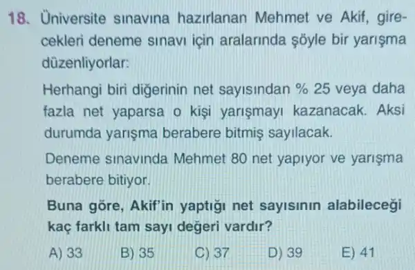 18. Universite sinavina hazirlanan Mehmet ve Akif gire-
cekleri deneme sinavi için aralarinda sóyle bir yarisma
düzenliyorlar:
Herhangi biri digerinin net sayisindan % 25 veya daha
fazla net yaparsa o kişi yarismayi kazanacak. Aksi
durumda yarişma berabere bitmis sayilacak.
Deneme sinavinda Mehmet 80 net yapiyor ve yarişma
berabere bitiyor
Buna gore, Akif'in yaptigi net sayisinin alabilecegi
kaç farkli tam sayi degeri vardir?
A) 33
B) 35
C) 37
D) 39
E) 41