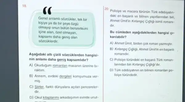 18.
Genel anlamli sôzcúkler, tek bir
kişiye ya da bir seye ozgũ
olmayip onun bütũn benzerle,ini
içine alan, ôzel olmayan,
kapsami daha geniş olan
sôzcüklerdir.
Asağidaki alti cizili sôzcüklerden hangisi-
nin anlami daha genis kapsamlidir?
A) Okudugum romanlar masanin üzerine bi-
raktim.
B) Annem, evdeki dergileri komsumuza ver-
mis.
C) Siirler, farkli dünyalara açilan pencereler-
dir.
D) Okul kitaplarim arkadaşimin evinde unut-
20. Polisiye ve macera türünün TGrk edebiyatin-
daki en basarili ve bilinen yapitlarindan birl,
Ahmet Umitin Kirlangic Cigligi isimli romani-
dir.
Bu cümleden aşagidakilerden hangisi (I-
karilabilir?
A) Ahmet Umit, birden cok roman yazmiştir.
B) Kirlangic Gigligi, Ahmet Umit'in en baganli
romanidir.
C) Polisiye türündeki en başarili Türk roman-
larindan biri Kirlangiç Cighgi'dir.
D) Türk edebiyatinin en bilinen romanlari po-
lisiye türündedir.