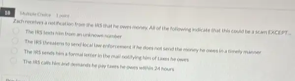 18
Multiple Choice 1 point
Zachrecelves a notification from the IRS that he owes money. All of the following Indicate that this could be a scam EXCEPT...
The IRS texts him from an unknown number
The IRS threatens to send local law enforcement if he does not send the money he owesinatimely manner
The IRS sends him a formalletter in the mall notifying him of taxes he owes
The IRS calls him and demands he pay taxes he owes within 24 hours