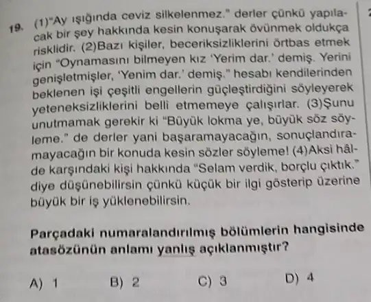 19. (1)"Ay isiginda ceviz silkelenmez." derler çünk0
cak bir sey hakkinda kesin konusarak ovùnmek oldukça
risklidir. (2)Bazi kişiler beceriksizliklerini ortbas etmek
icin "Oynamasini bilmeyen kiz "Yerim dar." demis. Yerini
genişletmişler, "Yenim dar.'demis." hesabi kendilerinden
beklenen işi cesitli engellerin güigleştirdigini sôyleyerek
veteneksizliklerini belli etmemeye calisirlar.(3) Sunu
unutmamak gerekir ki "Büyük lokma ye, bùyuk sôz sōy-
leme." de derler yani başaramayacağin sonuçlandira-
mayacağin bir konuda kesin sôzler sôyleme! (4)Aksi hâl-
de karsindaki kişi hakkinda "Selam verdik borçlu çiktik."
dlye düşnebilirsin cùnkü küçúk bir ilgi gôsterip uzerine
büyük bir is yüklenebilirsin.
Parçadaki numa alandirilmis bolümlerin hangisinde
atasózünün anlam yanlis açiklanmiştir?
A) 1
B) 2
C) 3
D) 4