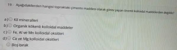 19 - Aşagidakilerden hangisi topraktaki çimento maddes olarak gorev yapar onemli kolloidal maddelerden degildir?
a) Kil mineralleri
b) Organik kokenli kolloida maddeler
c) Fe, Al ve Mn kolloidal oksitleri
d) Cave Mg kolloidal oksitleri
Bos birak