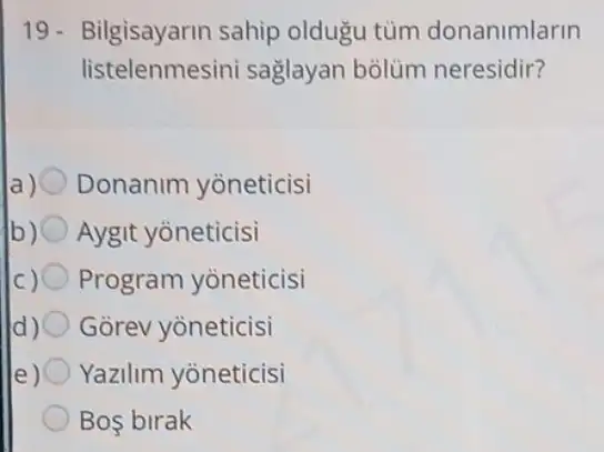 19- Bilgisayarin sahip oldugu tùm donanimlarin
listelenmesin i saglayan bolüm neresidir?
a) Donanim yòneticisi
b) Aygit yoneticisi
Program yoneticisi
Gorev yoneticisi
Yazilim yoneticisi
Bos birak