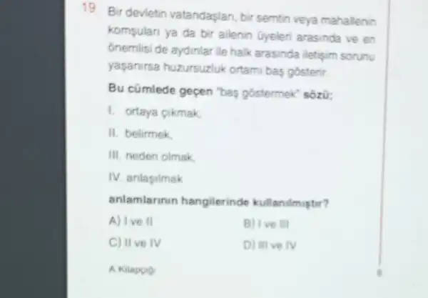 19. Bir devietin vatandaşlan, bir semtin veya mahallenin
kompulari ya da bir ailenin Gyelen arasinda ve en
onemlisi de aydinlar ile halk arasinda iletisim sorunu
yapanirsa huzursuzlu ortami bas gosterir.
Bu cũmlede geçen "bay gostermek" sôzir;
1. ortaya cikmak
II. belirmek
III. neden olmak
IV. anlapilmak
anlamlarinin hangilerinde kullanilmuptit?
A) Ive II	B) Ive III
C) IIve IV	D) III ve IV
A Kitapoo