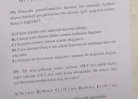 19) Dünyada gerpeklegtinlen havasu bir ortamida Serbest
disme hareketi gerpeklestiren bir cisimle ilgili agagidakilenden
hangisi dogrudur?
A) Cisim tizerine etki eden net kuwvet sifirdir.
B) Cismin yere dilisme stresi cismin kotlesine baglidir.
C) Sistemin ivmesi zaman icinde degismez.
D) Cisin Qzerine Dünya'om cekim kuweti ile silrtinume hurveti
etki eder.
E) Sisteme ait konumum degisimi tzamanu ile dognusal degisir
20) Bir araç gidecegi yolun yansini 108.9m/s sabit hizla.
diger yarisini 110.5m/s sabit huzla almaktadir. Bu aracin tum
yol boyunca ortalama hiz kaç m/s olur?
A) 96.5m/s B) 98m/s C) 110.5m/s D) 40m/s E) 109.7m/s