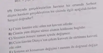 19) Dünyada gerpeklestinlen havasu bir ortamda Serbest
disme hareketi gereeklestiren bir cisimle ilgili asagndakilenden
hangisi dogrudur?
A) Cisim üzerine etki eden net kuwvet sifirdir.
B) Cismin yere dusme sữresi cismin kotlesine baglidur.
C) Sistemin ivmesi zaman icinde degismez.
D) Cisin Qzerine Dünya' nur pekim kuweti ile silitinume kuwveti
etki eder
E) Sisteme ait konumum degisimi tzamanu ile dognusal degisir