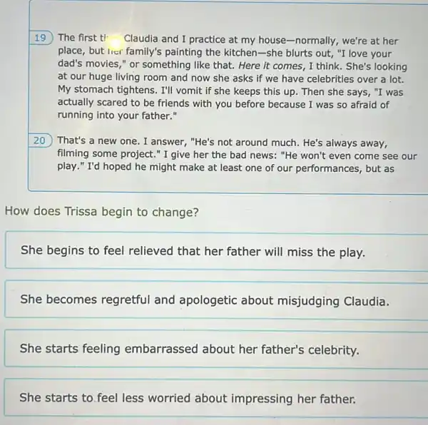 19 The first ti- Claudia and I practice at my house-normally.we're at her
place, but lier family's painting the kitchen-she blurts out, "I love your
dad's movies," or something like that. Here it comes, I think . She's looking
at our huge living room and now she asks if we have celebrities over a lot.
My stomach tightens. I'll vomit if she keeps this up. Then she says, "I was
actually scared to be friends with you before because I was so afraid of
running into your father."
20 ) That's a new one . I answer, "He's not around much. He's always away,
filming some project."I give her the bad news: "He won't even come see our
play." I'd hoped he might make at least one of our performances, but as
How does Trissa begin to change?
She begins to feel relieved that her father will miss the play.
She becomes regretful and apologetic about misjudging Claudia.
She starts feeling embarrassed about her father's celebrity.
__
She starts to feel/eass worried about impressing her father