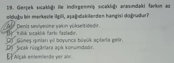 19. Gerçek sicakligi ile indirgenmis slcakligi arasindaki farkin az
oldugu bir merkezle ilgili,aşağidakilerder hangisi doğrudur?
(A) Deniz seviyesine yakin yúkseltidedir.
(B) Yillik sicaklik farki fazladir.
C) Günes isinlari yi boyunca büyük açilarla gelir.
D) Sicak rúzgârlara açik konumdadir.
E) Alçak enlemlerde yer alir.