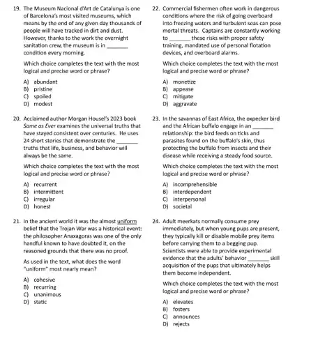 19. The Museum Nacional d'Art de Catalurya is one
of Barcelona's most visited museums, which
means by the end of any given day thousands of
people will have tracked in dirt and dust.
However, thanks to the work the overnight
sanitation crew, the museum is in __
condition every morning.
Which choice completes the text with the most
logical and precise word or phrase?
A) abundant
B) pristine
C) spoiled
D) modest
20. Acclaimed author Morgan Housel's 2023 book
Some as Ever examines the universal truths that
have stayed consistent over centuries. He uses
24 short stories that demonstrate the __
truths that life, business and behavior will
always be the same.
Which choice completes the text with the most
logical and precise word or phrase?
A) recurrent
B) intermittent
C) irregular
D) honest
21. In the ancient world it was the almost uniform
belief that the Trojan War was a historical event:
the philosopher Anaxagoras was one of the only
handful known to have doubted it, on the
reasoned grounds that there was no proof.
As used in the text, what does the word
"uniform" most nearly mean?
A) cohesive
B) recurring
C) unanimous
D) static
22. Commercial fishermen often work in dangerous
conditions where the risk of going overboard
into freezing waters and turbulent seas can pose
mortal threats. Captains are constantly working
to __ these risks with proper safety
training, mandated use of personal flotation
devices, and overboard alarms.
Which choice completes the text with the most
logical and precise word or phrase?
Al monetize
B) appease
C) mitigate
D) aggravate
23. In the savannas of East Africa, the oxpecker bird
and the African buffalo engage in an __
relationship: the bird feeds on ticks and
parasites found on the buffalo's skin, thus
protecting the buffalo from insects and their
disease while receiving a steady food source.
Which choice completes the text with the most
logical and precise word or phrase?
A) incomprehensible
B) interdependent
C) interpersonal
D)societal
24. Adult meerkats normally consume prey
immediately, but when young pups are present,
they typically kill or disable mobile prey items
before carrying them to a begging pup.
Scientists were able to provide experimental
evidence that the adults behavior __ skill
acquisition of the pups that ultimately helps
them become independent.
Which choice completes the text with the most
logical and precise word or phrase?
A) elevates
B) fosters
C) announces
D) rejects