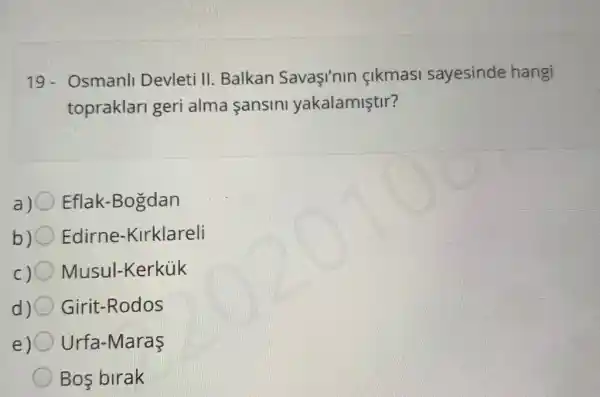 19- Osmanll Devleti II.Balkan Savaçinin cikmasi sayesinde hangi
topraklari geri alma sansini yakalamiştir?
a) 0 Eflak-Bogdan
b) Edirne -Kirklareli
c) Musul-Kerkük
d)C Girit-Rodos
e) Urfa-Maraş
Bos birak