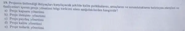 19. Projenin Ostlendigi Ihtiyaçlan karyllayacak yekilde kalite politikalarm, amaglarmive sorumluluklarini belirleyen sureclerive
faaliyetleri iceren proje yonetimi bilgi birikimi alan aşagidakilerden hangisidir?
a) Proje kapsam yonetimi
b) Proje iletisim- yonetimi
c) Proje paydas yonetimi
d) Proje kalite yōnetimi
e) Proje tedarik yonetimi