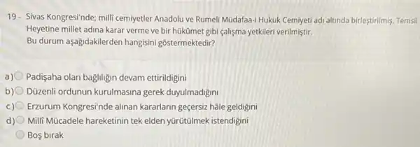 19- Sivas Kongresi'nde; mili cemiyetler Anadolu ve Rumel Mũdafaa-i Hukuk Cemiyeti adi altinda birleştirilmiş, Temsil
Heyetine millet adina karar verme ve bir hükümet gibi çalişma yetkileri verilmiştir.
Bu durum aşağidakilerden hangisini gôstermektedir?
a) Padişaha olan bagiligin devam ettirildigini
b) Düzenli ordunun kurulmasina gerek duyulmadigini
c) Erzurum Kongresi/nde alinan kararlarin geçersiz hâle geldigini
d) Milli Mücadele hareketinin tek elden yürütũlmek istendigini
Bos birak