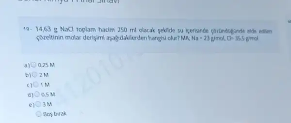 19.14,63 g NaCl toplam hacim 250 ml olacak sekilde su içerisinde çorundagunde elde edilen
çôzeltinin molar derişimi aşağidakilerden hangisi olur? MK Na=23g/mol,Cl=35,5g/mol
a) 0.25 M
b) 2M
c) 0 1M
d) 0.5 M
e) 3M
Bos birak