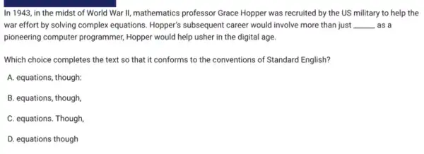 In 1943, in the midst of World War II, mathematics professor Grace Hopper was recruited by the US military to help the
war effort by solving complex equations. Hopper's subsequent career would involve more than just __ . as a
pioneering computer programmer Hopper would help usher in the digital age.
Which choice completes the text so that it conforms to the conventions of Standard English?
A. equations, though:
B. equations, though,
C. equations. Though
D. equations though