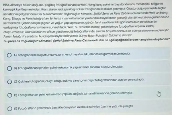 1954. Almanya Münih dogumlu cagdas fotograf sanatgisi Woll!Hong Kong sehrinin bag dôndürúcú mimarisin, bólgenin
karmaşik kentleşmesinden ilham alarak kadraja aldiji sokak fotograffanile dikkat cekmiştir Olusturdugu ürúnlerde hiçbir
sanatçinin golgesinden izler bulunmamiştir. Yogunlugun Mimarist Selfal Sehirve Paris Catilan adi dizisinde Wolfun Hong
Kong, Sikago ve Paris fotografian, binlerce insanim bu kadar yakunindaki hayatlarinin gerçegi olan bir metaforu gózler onüne
sermektedir. Sehrin sikismişliginin ve yogun yapilasmasinin, günün farki saatlerindeki gorunumunun estetiksel bir
yaklasimla fotografa yansimasini sunmaktadir. Wolf, bu dizilerde mimari cekimlerinde fotograffan kirparak kadraj
oluşturmuştur: Gokyüzünün ve ufkun górülemedigi fotograflannda sinirsiz boyutta sonsuz bir etki yaratmayi amaçlamiştir
Alman fotograf sanateis, bu calişmalarnyla 2010 yllinda Dünya Basin Fotografi OdulU'núalmiştri
Bu parçada Yogunluğjun Mimaris!Selfal Sehirve Paris (atlariadi diziile ilgili aşağidakilerden hangisine ulasilabilir?
A) Fotograflarn oluşumunda yazann kendi hayatindaki izlenimler gormek mümkündür
B) Fotograftanan sehirler, sehrin ekonomik yapisi temel alinarak olusturulmustur
C) Cekilen fotograftar, oluşturdugu etkiyle sanatçinin diger fotograffanndan ayn bir yere sahiptir.
D) Fotograftanan sehirlerin miman yapilan, degisik zaman dilimlerinde gorüntülenmiştir.
E) Fotograftann cekiminde 6zellike dünyanin kalabalik sehirlen üzerine yogunlaşilmiştir.