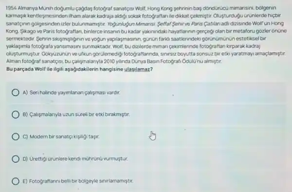1954. Almanya Munih dogumlu cagdas fotograf sanatçisi Woll!Hong Kong sehrinin bas dóndürücú mimarisini, bôlgenin
karmasik kentleşmesinden ilham alarak kadraja aldigi sokak fotograffarille dikkat cekmiştir Oluşturdugu ürünlerde hiệbir
sanatçinin golgesinden izler bulunmamiştir. Yogunlugun Mimarisi, Seffaf Sehirve Paris Catilariadli dizisinde Wolf'un Hong
Kong, Sikago ve Paris fotograffarr, binlerce insanin bu kadar yakinindaki hayatlarinin gerçegi olan bir metaforu gozler ônüne
sermektedir. Sehrin sikismişliginin ve yogun yapilasmasinin.günün farkli saatlerindek górünümünün estetiksel bir
yaklaşimla fotografa yansimasin sunmaktadir. Wolf, budizilerde mimari cekimlerinde fotograftan kirparak kadraj
oluşturmuştur: Gókyüzúnün ve ufkun gorülemedig fotograffarinda, sinrsiz boyutta sonsuz bir etki yaratmayi amaçlamiştir.
Alman fotograf sanatçisi, bu calişmalarnyla 2010 ylinda Dünya Basin Fotografi OdulU'nü almiştur
Bu parçada Wolf ile ilgili aşağidakilerin hangisine ulaşilamaz?
A) Seri halinde yayimlanan calişmasi vardir.
B) Calişmalarnyla uzun súrell bir etki birakmiştir.
C) Modern bir sanatç!kişiligi taşir.
D) Urettigi urunlere kendi mührünũ vurmustur.
E) Fotograftannibelli bir bolgeyle sinirlamamiştir.