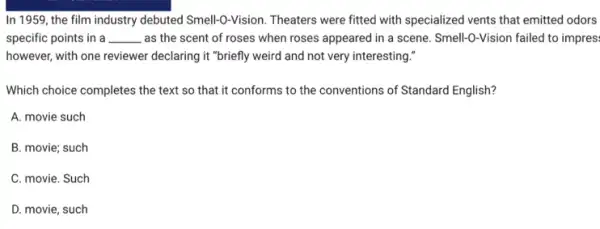 In 1959, the film industry debuted Smell-O-Vision Theaters were fitted with specialized vents that emitted odors
specific points in a __ , as the scent of roses when roses appeared in a scene. Smell-0-Vision failed to impres.
however, with one reviewer declaring it "briefly weird and not very interesting."
Which choice completes the text so that it conforms to the conventions of Standard English?
A. movie such
B. movie; such
C. movie. Such
D. movie, such