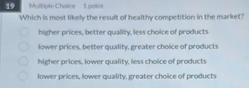 19
Multiple Choice 1 point
Which is most likely the result of healthy competition in the market?
higher prices, better quality.less choice of products
lower prices, better quality,greater choice of products
higher prices, lower quality.less choice of products
lower prices, lower quality,greater choice of products