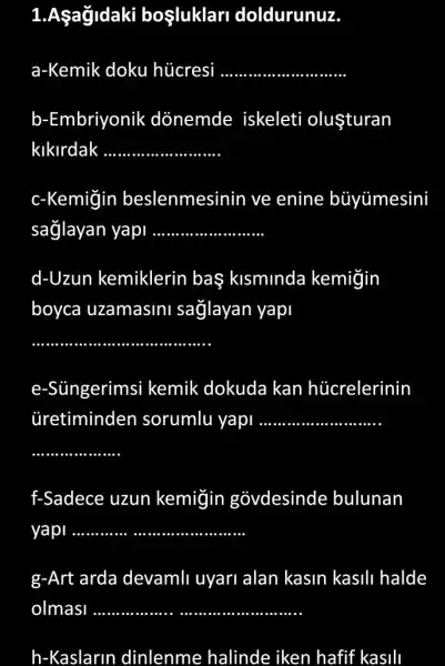 1.Aşağldaki bosluklar doldurunuz.
a-Kemik doku hücresi __
b-Embriyonik donemde iskeleti oluşturan
kikirdak .. __
c-Kemiğin beslenmesinin ve enine buyümesini
sağlayan yapi __
d-Uzun kemiklerin baş klsmlnda kemiğin
boyca uzamasini sağlayan yapi
__
e-Süngerims kemik dokuda kan hủcrelerinin
Gretiminden sorumlu yapi __
__
f-Sadece uzun kemigin govdesinde bulunan
yapi __
g-Art arda devamli uyari alan kasin kasili halde
h-Kaslarin dinlenme halinde iken hafif f kasili