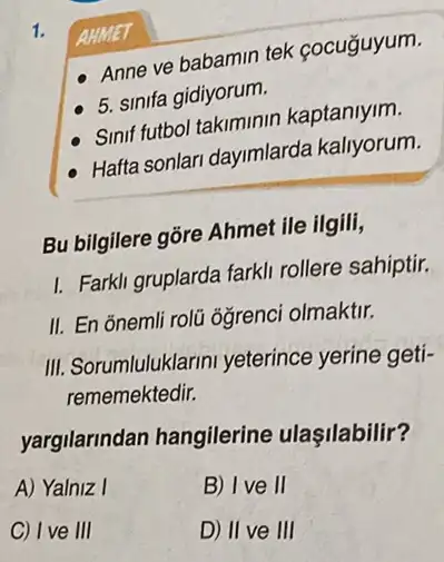 1.
AHMET
Anne ve babamin tek cocuğuyum.
5. sinifa gidiyorum.
Sinif futbol takiminin kaptaniyim.
Hafta sonlari dayimlarda kallyorum.
Bu bilgilere gõre Ahmet ile ilgili,
I. Farkli gruplarda fark!rollere sahiptir.
II. En õnemli rolü ôğrenci olmaktir.
III. Sorumluluklarini yeterince yerine geti-
rememektedir.
yargilarindan hangilerine ulaşilabilir?
A) Yalniz I
B) Ive II
C) Ive III
D) II ve III